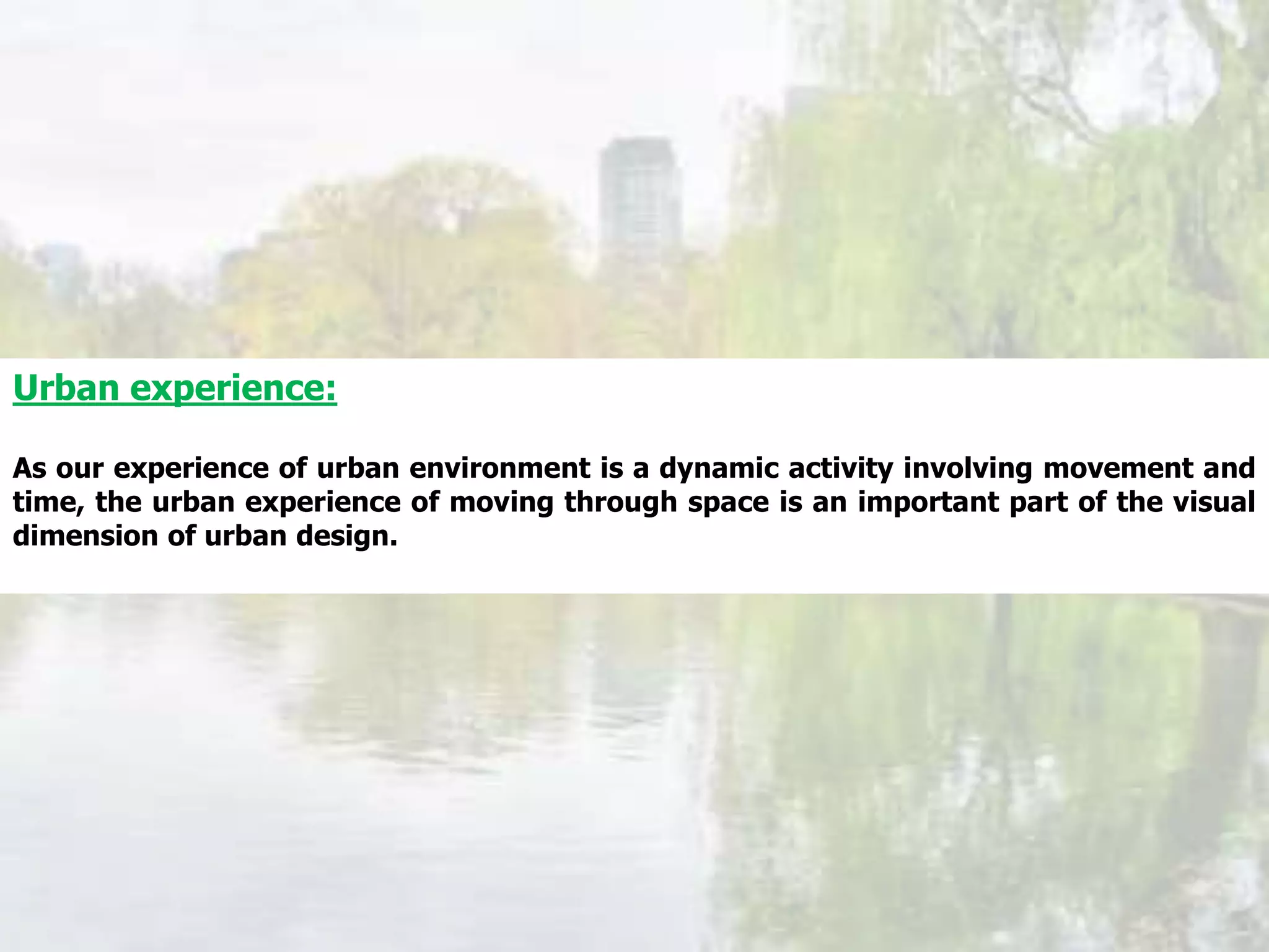 Urban experience:
As our experience of urban environment is a dynamic activity involving movement and
time, the urban experience of moving through space is an important part of the visual
dimension of urban design.