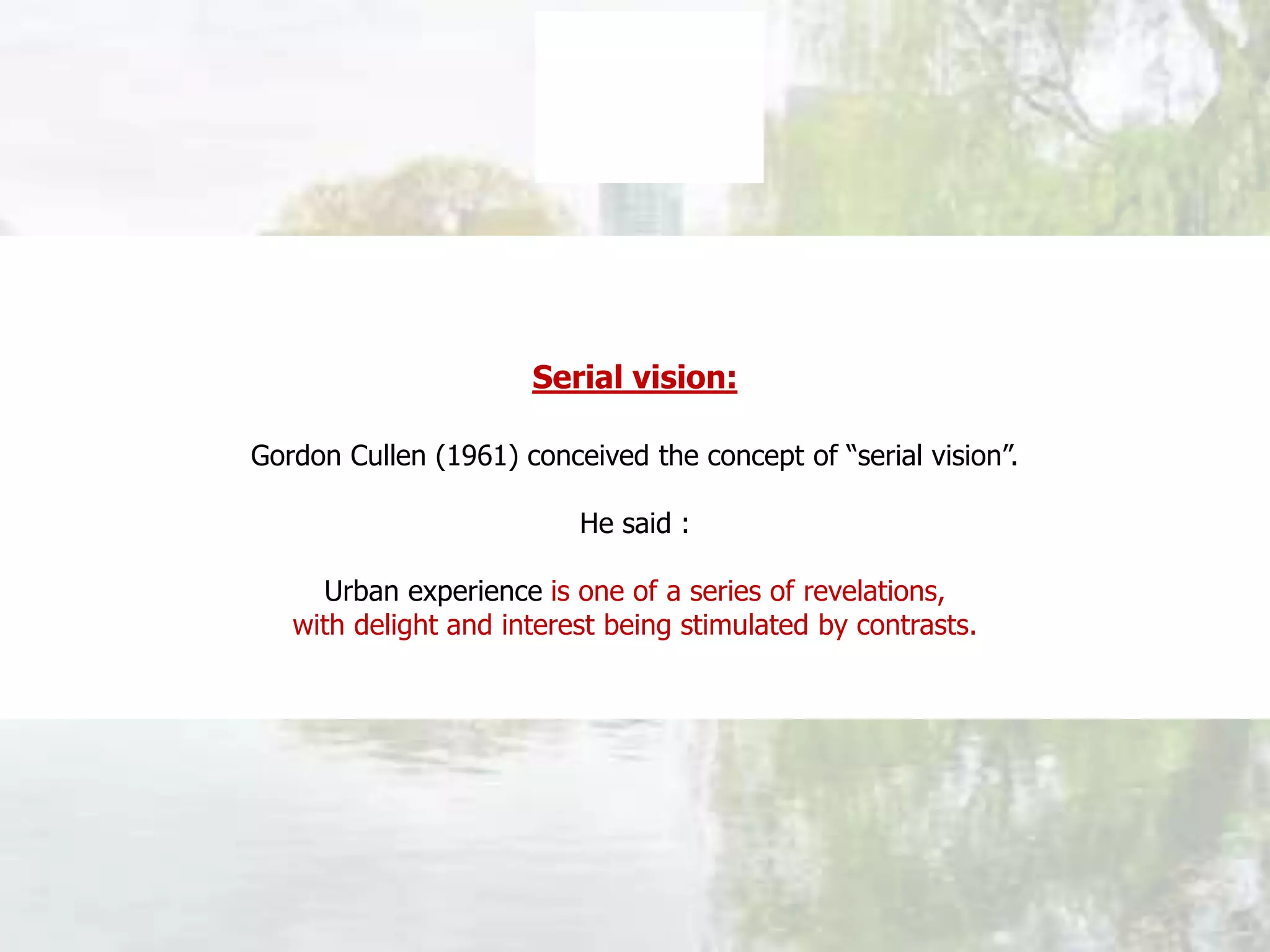 Serial vision:
Gordon Cullen (1961) conceived the concept of “serial vision”.
He said :
Urban experience is one of a series of revelations,
with delight and interest being stimulated by contrasts.