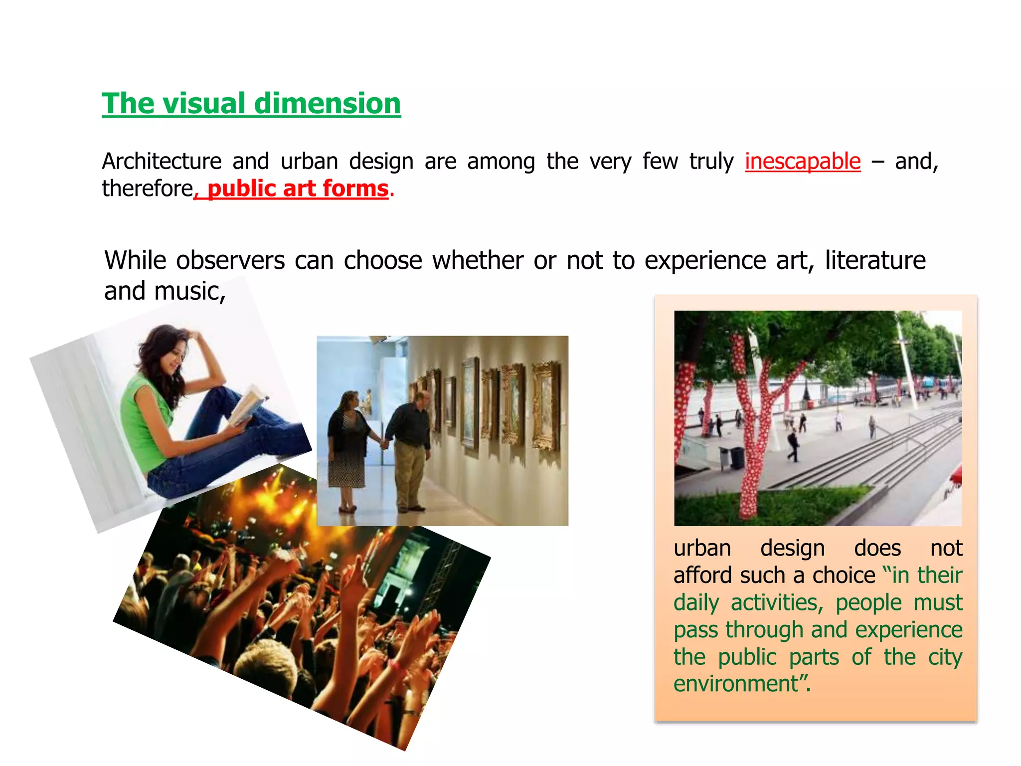 The visual dimension
Architecture and urban design are among the very few truly inescapable – and,
therefore, public art forms.
urban design does not
afford such a choice “in their
daily activities, people must
pass through and experience
the public parts of the city
environment”.
While observers can choose whether or not to experience art, literature
and music,