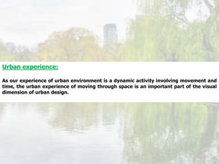 Urban experience:
As our experience of urban environment is a dynamic activity involving movement and
time, the urban experience of moving through space is an important part of the visual
dimension of urban design.
 
