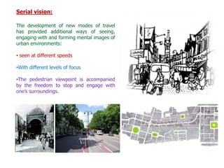 Serial vision:
The development of new modes of travel
has provided additional ways of seeing,
engaging with and forming mental images of
urban environments:
• seen at different speeds
•With different levels of focus
•The pedestrian viewpoint is accompanied
by the freedom to stop and engage with
one’s surroundings.
 