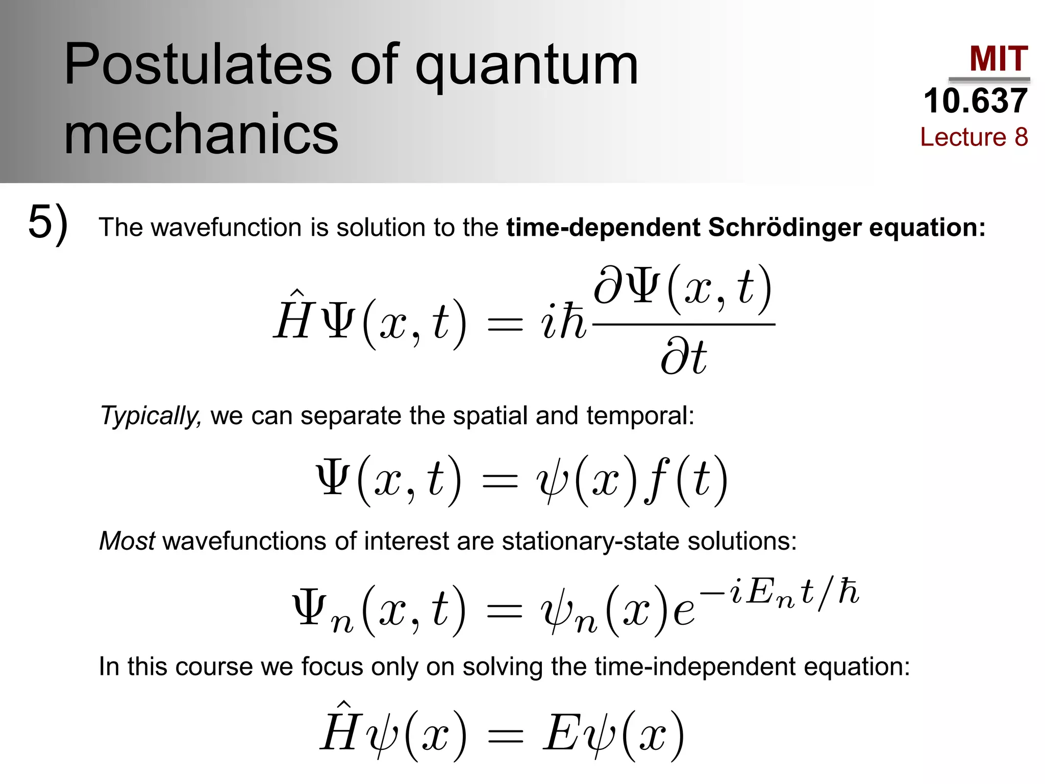 MIT
10.637
Lecture 8
Postulates of quantum
mechanics
5) The wavefunction is solution to the time-dependent Schrödinger equation:
Typically, we can separate the spatial and temporal:
Most wavefunctions of interest are stationary-state solutions:
In this course we focus only on solving the time-independent equation:
 
