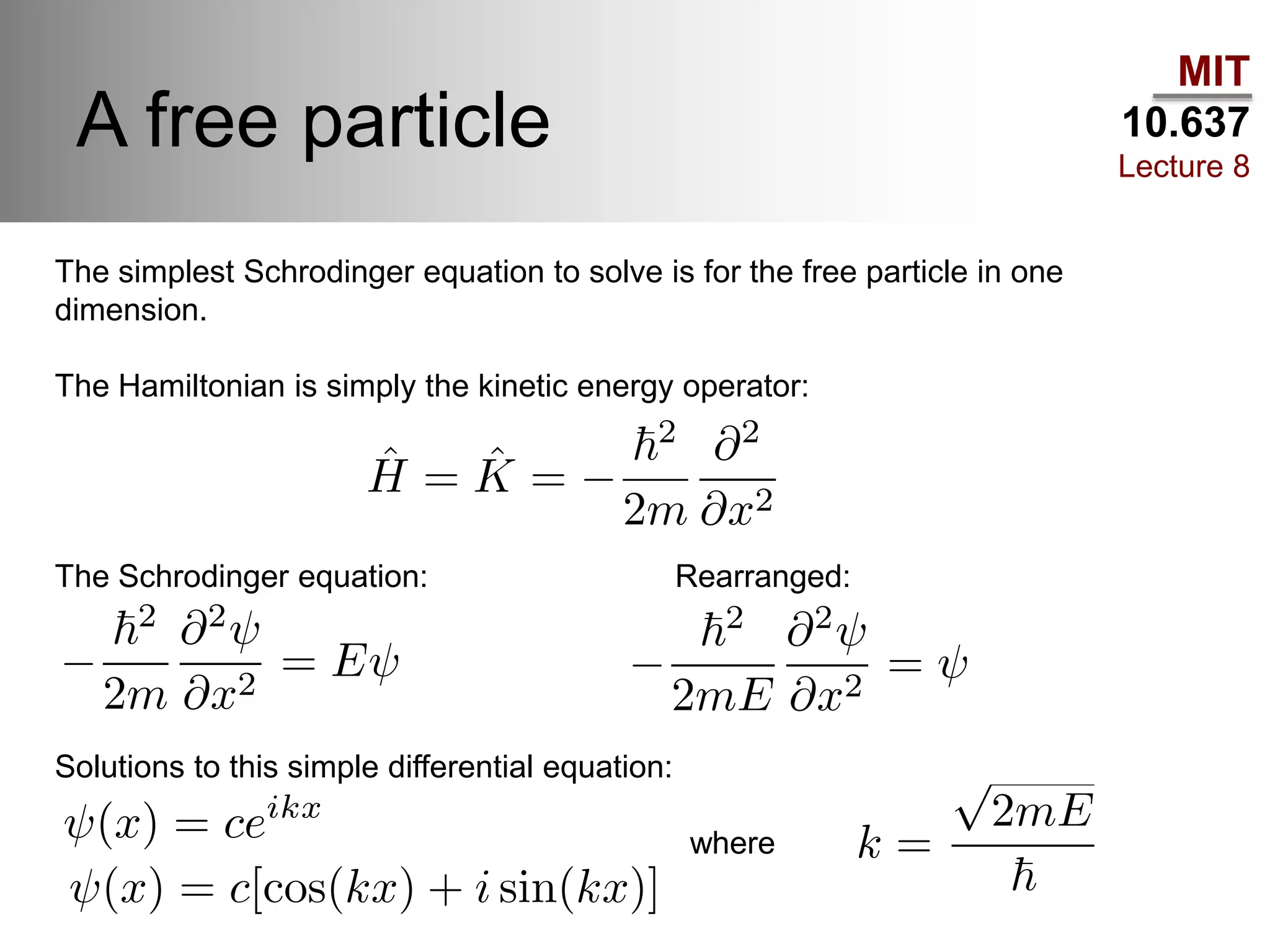 MIT
10.637
Lecture 8
A free particle
The simplest Schrodinger equation to solve is for the free particle in one
dimension.
The Hamiltonian is simply the kinetic energy operator:
The Schrodinger equation: Rearranged:
Solutions to this simple differential equation:
where
 