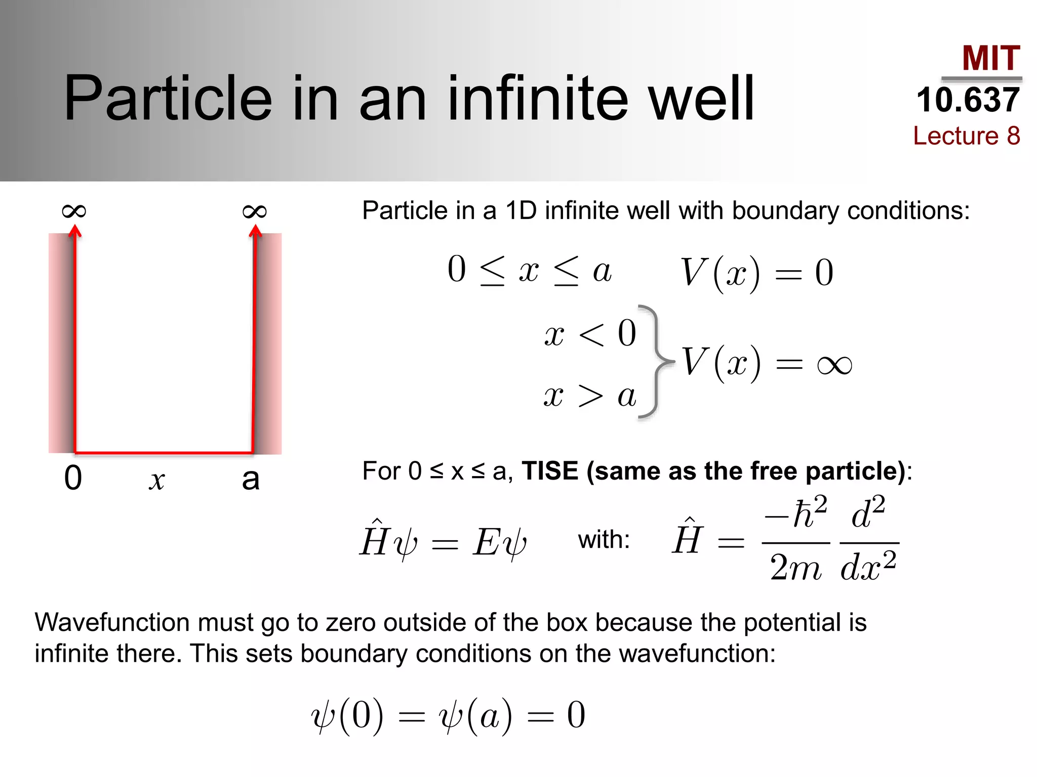 MIT
10.637
Lecture 8
Particle in an infinite well
Particle in a 1D infinite well with boundary conditions:
For 0 ≤ x ≤ a, TISE (same as the free particle):0 x a
8
8
with:
Wavefunction must go to zero outside of the box because the potential is
infinite there. This sets boundary conditions on the wavefunction:
 