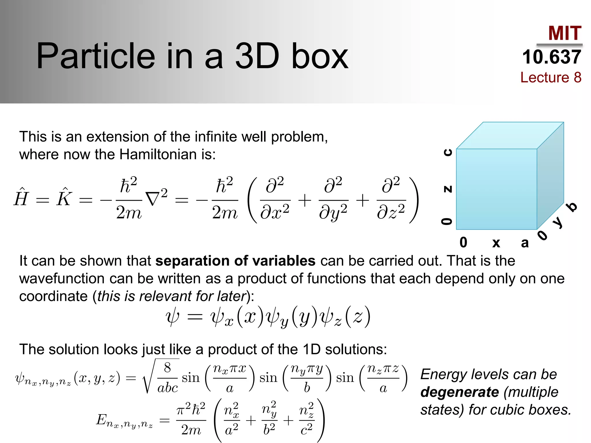 MIT
10.637
Lecture 8
Particle in a 3D box
0 x a
0zc
This is an extension of the infinite well problem,
where now the Hamiltonian is:
It can be shown that separation of variables can be carried out. That is the
wavefunction can be written as a product of functions that each depend only on one
coordinate (this is relevant for later):
The solution looks just like a product of the 1D solutions:
Energy levels can be
degenerate (multiple
states) for cubic boxes.
 