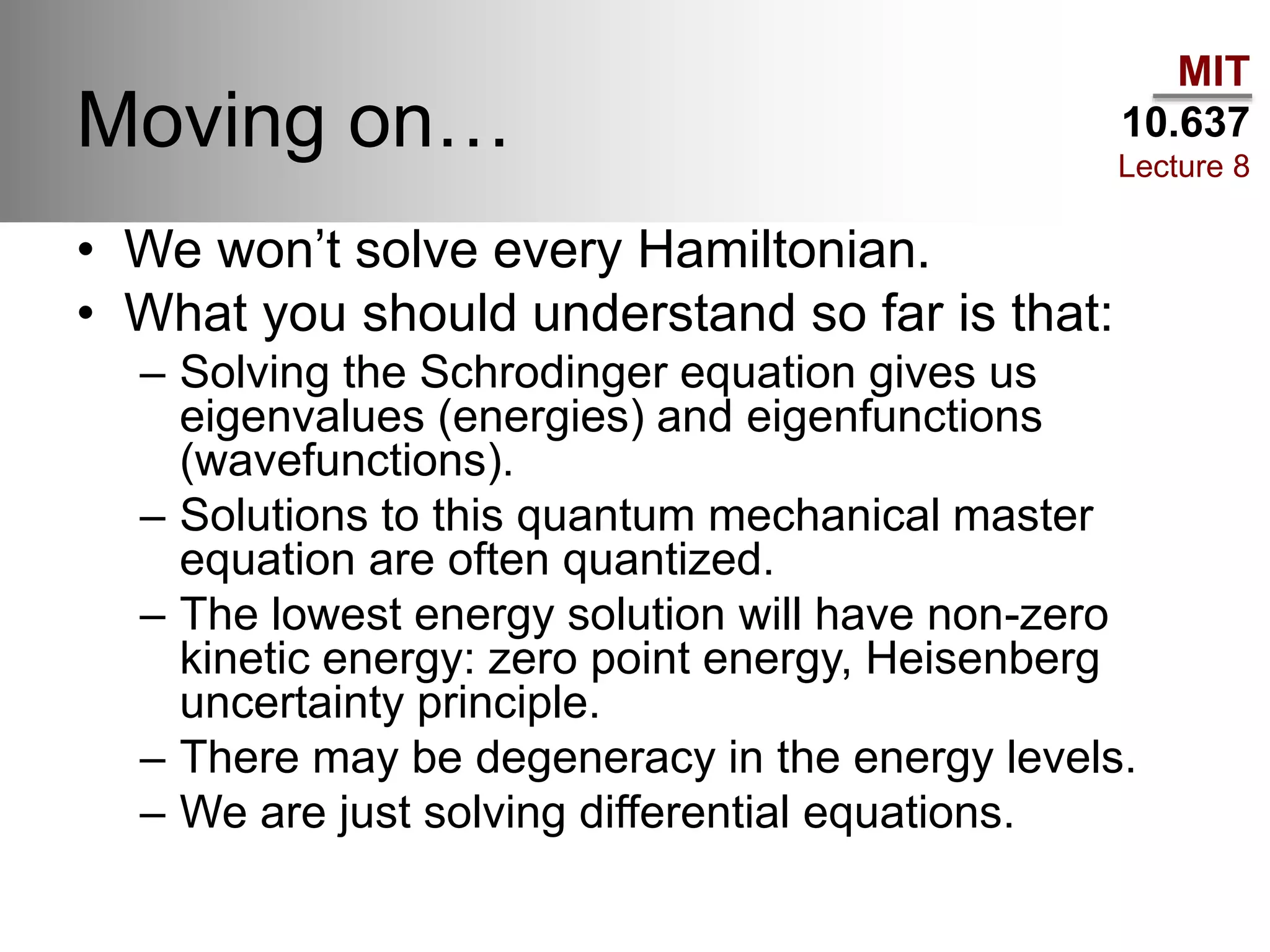 MIT
10.637
Lecture 8
Moving on…
• We won’t solve every Hamiltonian.
• What you should understand so far is that:
– Solving the Schrodinger equation gives us
eigenvalues (energies) and eigenfunctions
(wavefunctions).
– Solutions to this quantum mechanical master
equation are often quantized.
– The lowest energy solution will have non-zero
kinetic energy: zero point energy, Heisenberg
uncertainty principle.
– There may be degeneracy in the energy levels.
– We are just solving differential equations.
 