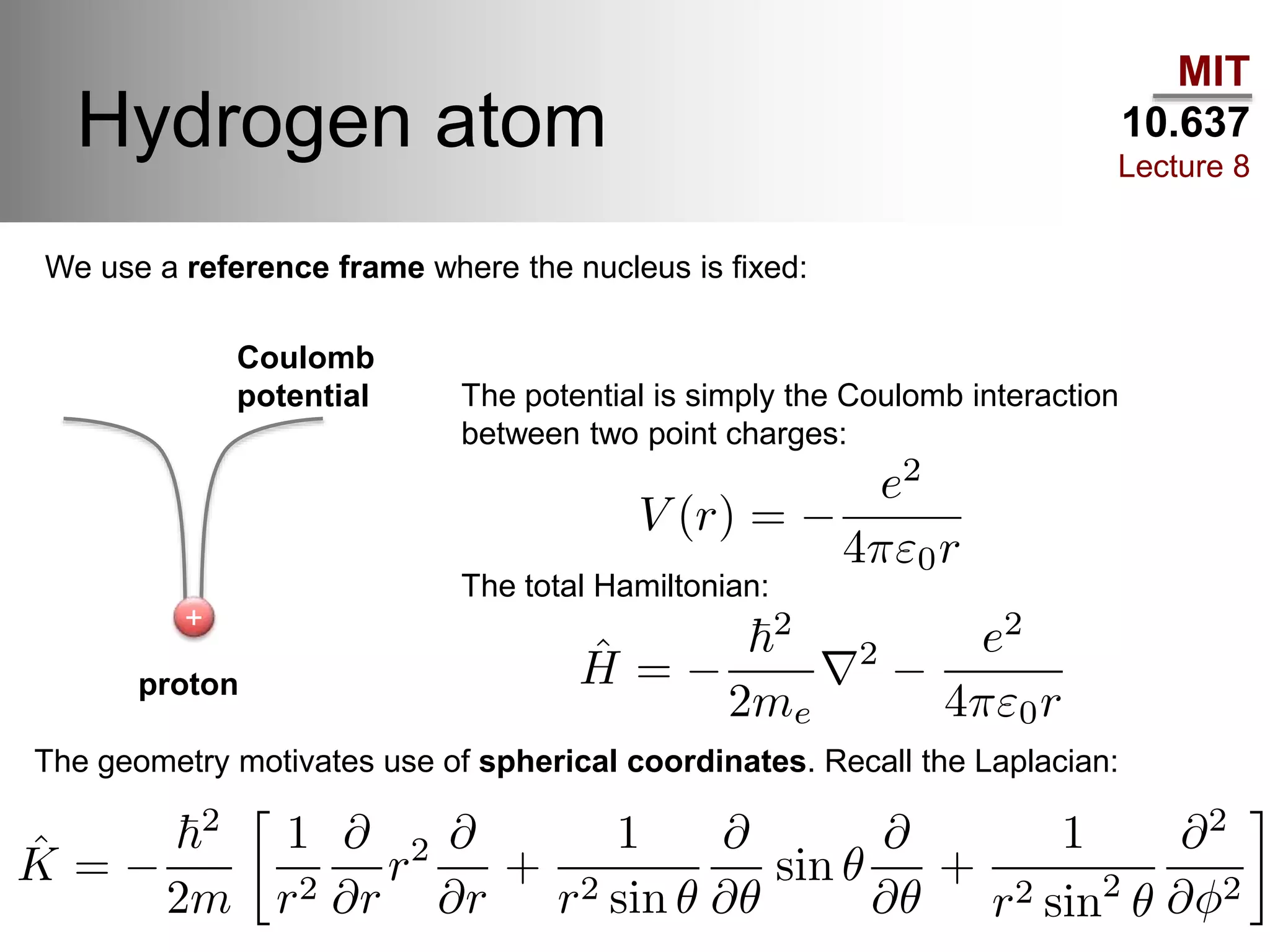 MIT
10.637
Lecture 8
Hydrogen atom
+
We use a reference frame where the nucleus is fixed:
proton
Coulomb
potential The potential is simply the Coulomb interaction
between two point charges:
The total Hamiltonian:
The geometry motivates use of spherical coordinates. Recall the Laplacian:
 