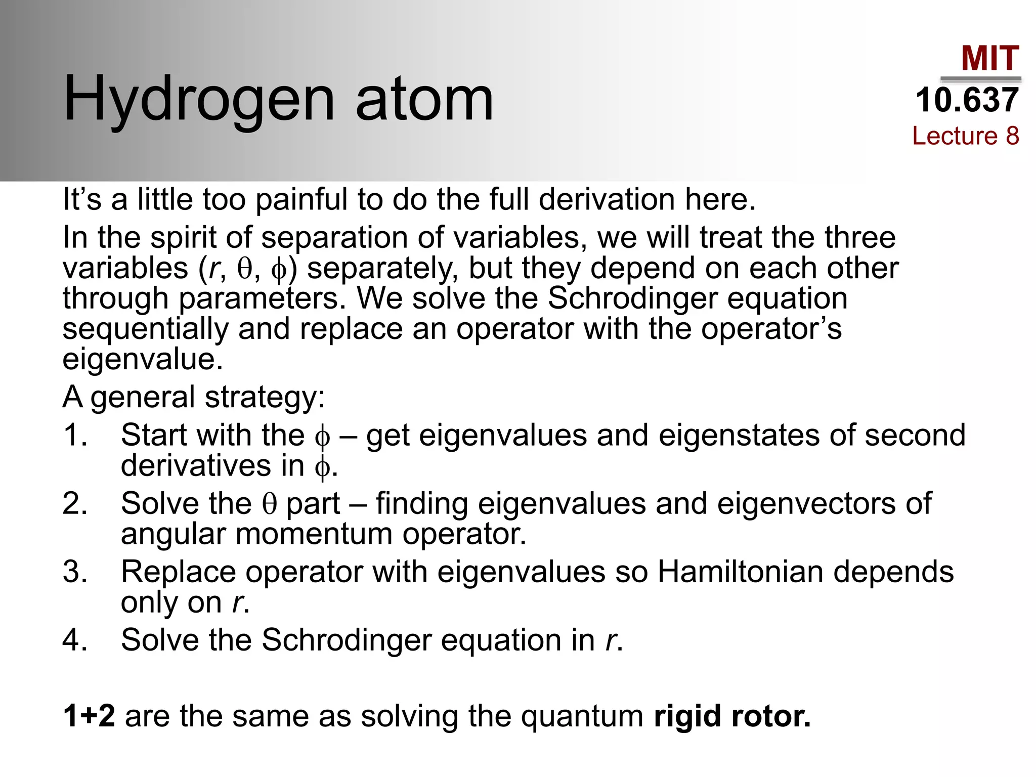 MIT
10.637
Lecture 8
Hydrogen atom
It’s a little too painful to do the full derivation here.
In the spirit of separation of variables, we will treat the three
variables (r, q, f) separately, but they depend on each other
through parameters. We solve the Schrodinger equation
sequentially and replace an operator with the operator’s
eigenvalue.
A general strategy:
1. Start with the f – get eigenvalues and eigenstates of second
derivatives in f.
2. Solve the q part – finding eigenvalues and eigenvectors of
angular momentum operator.
3. Replace operator with eigenvalues so Hamiltonian depends
only on r.
4. Solve the Schrodinger equation in r.
1+2 are the same as solving the quantum rigid rotor.
 