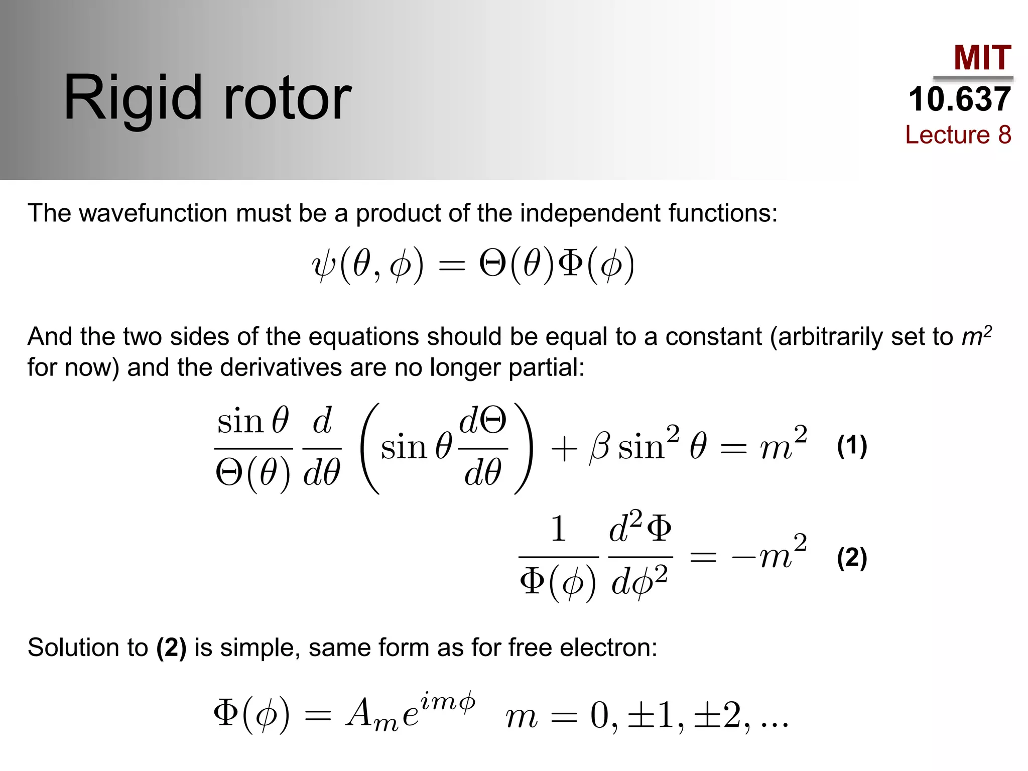 MIT
10.637
Lecture 8
Rigid rotor
The wavefunction must be a product of the independent functions:
And the two sides of the equations should be equal to a constant (arbitrarily set to m2
for now) and the derivatives are no longer partial:
(1)
(2)
Solution to (2) is simple, same form as for free electron:
 