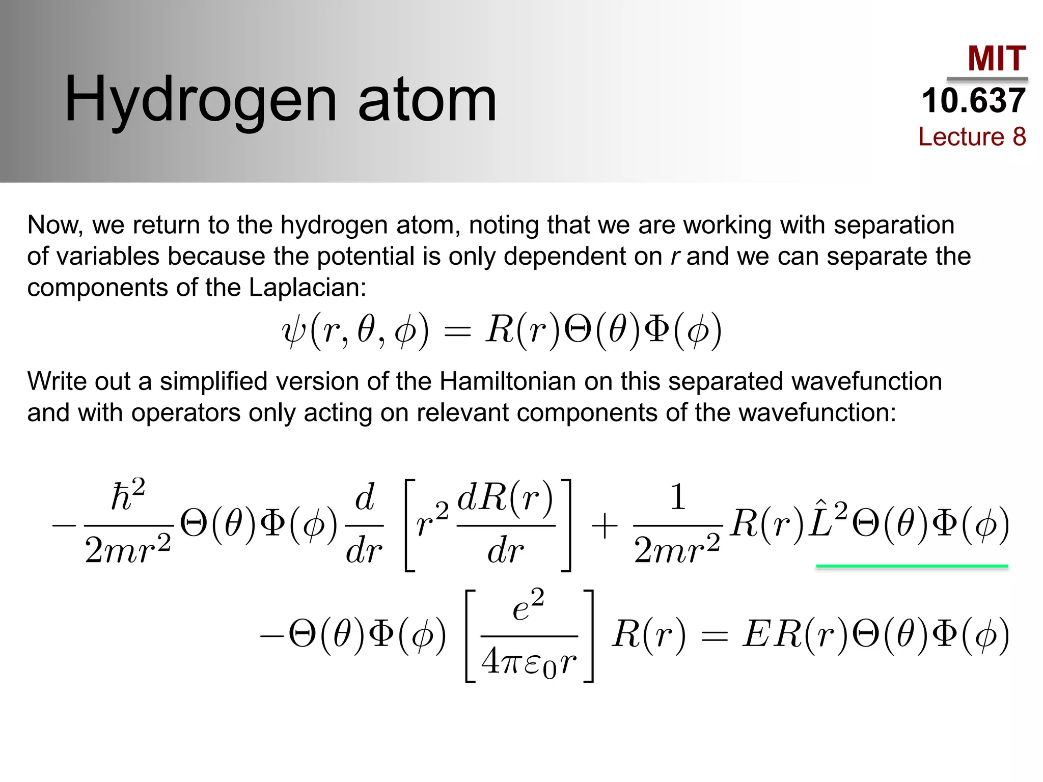 MIT
10.637
Lecture 8
Hydrogen atom
Now, we return to the hydrogen atom, noting that we are working with separation
of variables because the potential is only dependent on r and we can separate the
components of the Laplacian:
Write out a simplified version of the Hamiltonian on this separated wavefunction
and with operators only acting on relevant components of the wavefunction:
 