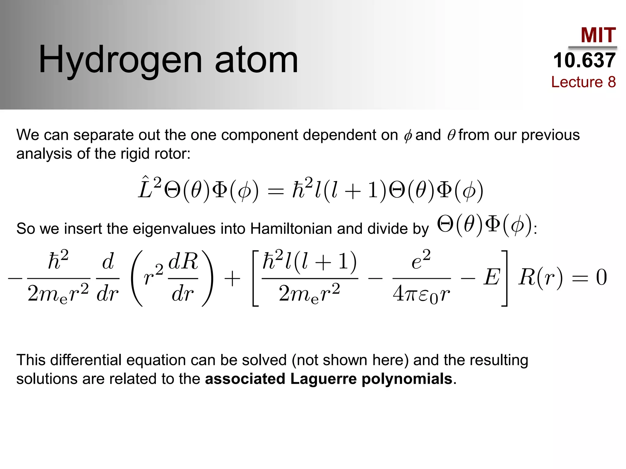 MIT
10.637
Lecture 8
Hydrogen atom
We can separate out the one component dependent on f and q from our previous
analysis of the rigid rotor:
So we insert the eigenvalues into Hamiltonian and divide by :
This differential equation can be solved (not shown here) and the resulting
solutions are related to the associated Laguerre polynomials.
 