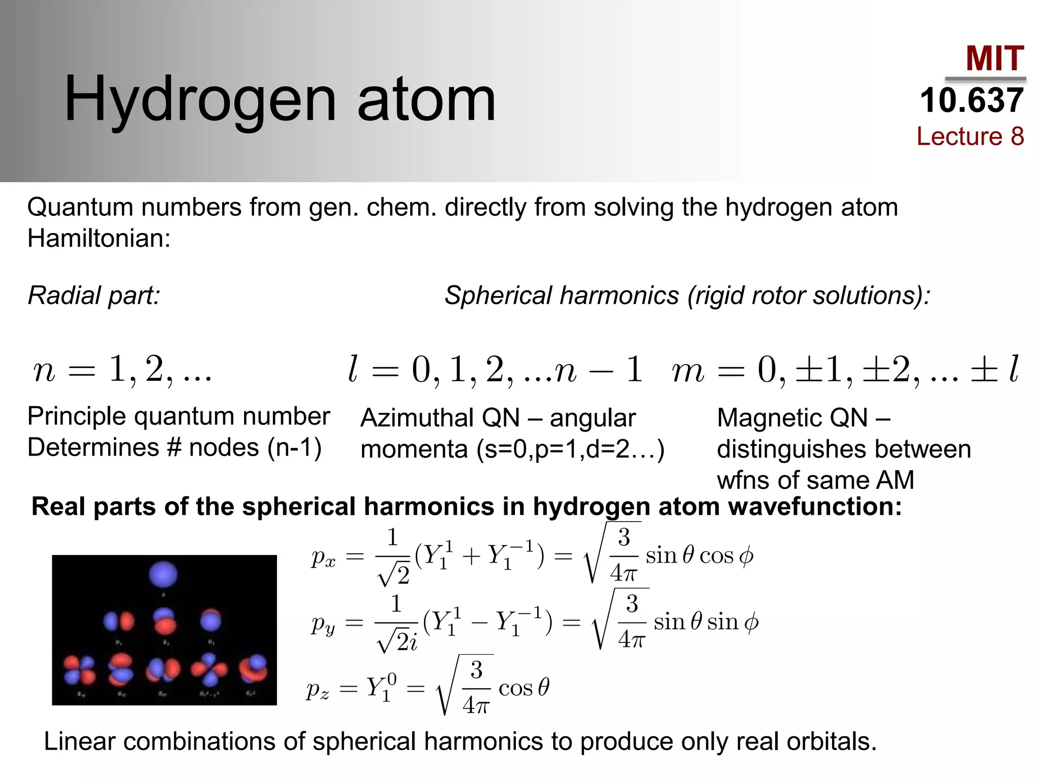 MIT
10.637
Lecture 8
Hydrogen atom
Quantum numbers from gen. chem. directly from solving the hydrogen atom
Hamiltonian:
Real parts of the spherical harmonics in hydrogen atom wavefunction:
Linear combinations of spherical harmonics to produce only real orbitals.
Radial part: Spherical harmonics (rigid rotor solutions):
Principle quantum number
Determines # nodes (n-1)
Azimuthal QN – angular
momenta (s=0,p=1,d=2…)
Magnetic QN –
distinguishes between
wfns of same AM
 