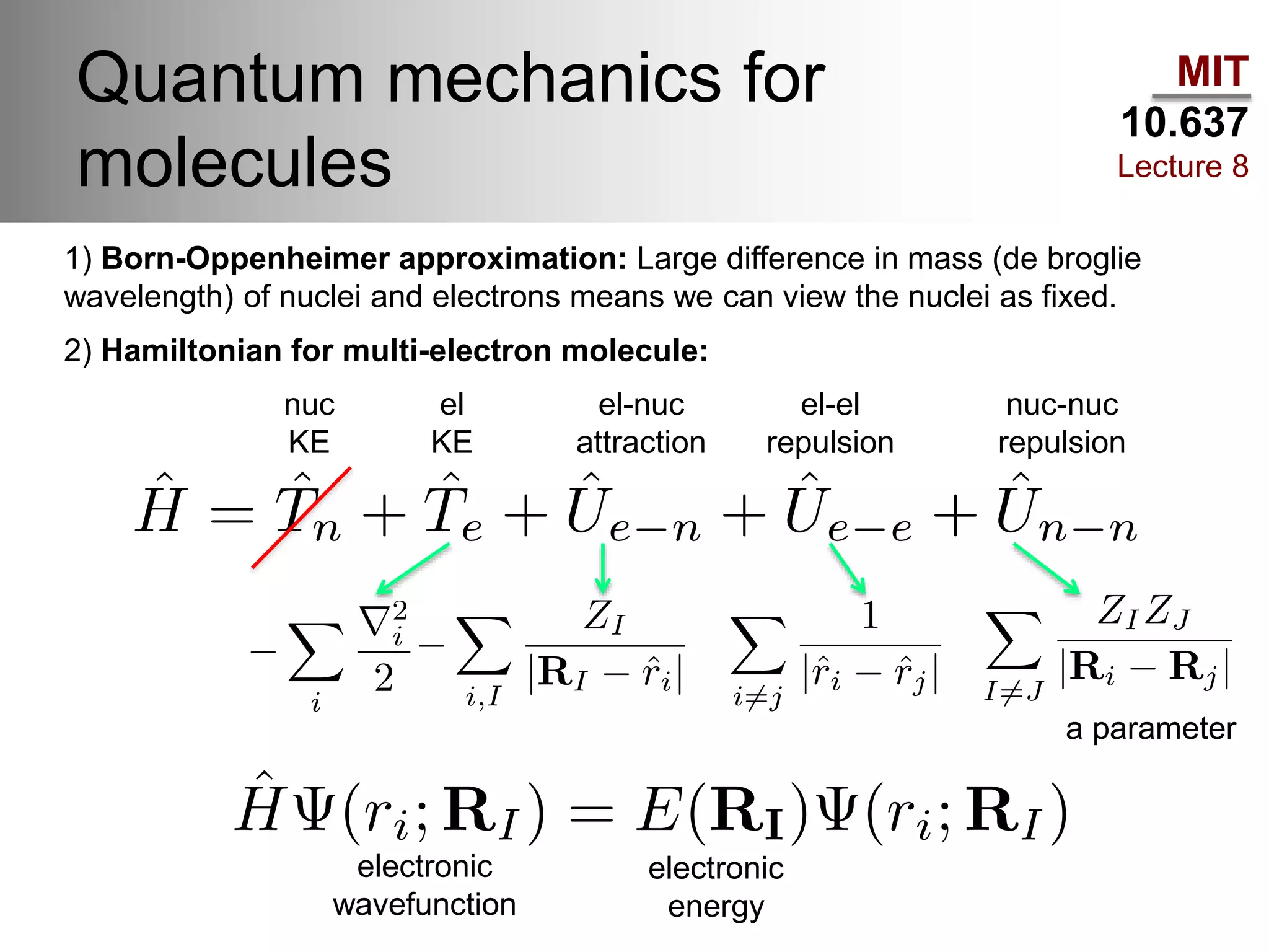 MIT
10.637
Lecture 8
Quantum mechanics for
molecules
1) Born-Oppenheimer approximation: Large difference in mass (de broglie
wavelength) of nuclei and electrons means we can view the nuclei as fixed.
2) Hamiltonian for multi-electron molecule:
nuc
KE
el
KE
el-nuc
attraction
el-el
repulsion
nuc-nuc
repulsion
electronic
energy
electronic
wavefunction
a parameter
 