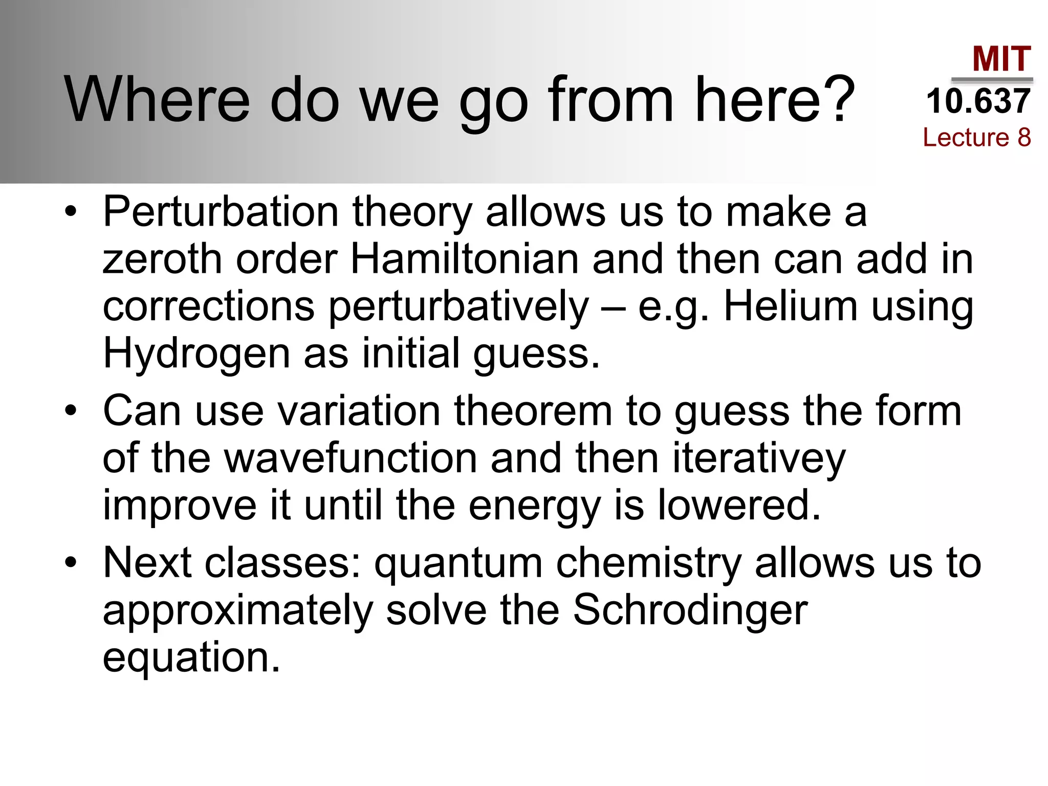 MIT
10.637
Lecture 8
Where do we go from here?
• Perturbation theory allows us to make a
zeroth order Hamiltonian and then can add in
corrections perturbatively – e.g. Helium using
Hydrogen as initial guess.
• Can use variation theorem to guess the form
of the wavefunction and then iterativey
improve it until the energy is lowered.
• Next classes: quantum chemistry allows us to
approximately solve the Schrodinger
equation.
 