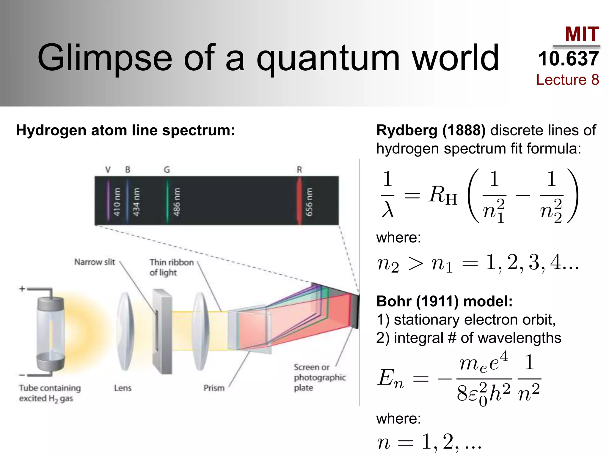 MIT
10.637
Lecture 8
Glimpse of a quantum world
Hydrogen atom line spectrum: Rydberg (1888) discrete lines of
hydrogen spectrum fit formula:
where:
Bohr (1911) model:
1) stationary electron orbit,
2) integral # of wavelengths
where:
 