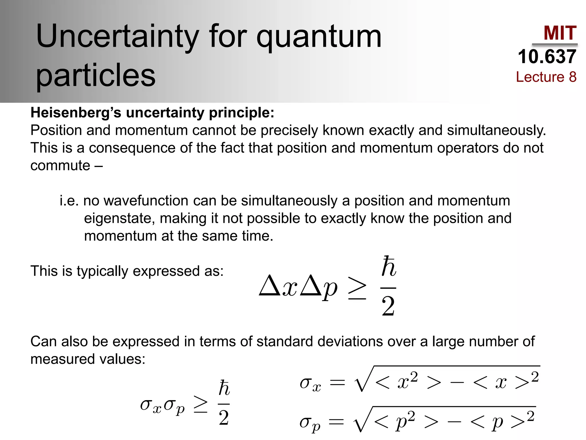 MIT
10.637
Lecture 8
Uncertainty for quantum
particles
Heisenberg’s uncertainty principle:
Position and momentum cannot be precisely known exactly and simultaneously.
This is a consequence of the fact that position and momentum operators do not
commute –
i.e. no wavefunction can be simultaneously a position and momentum
eigenstate, making it not possible to exactly know the position and
momentum at the same time.
This is typically expressed as:
Can also be expressed in terms of standard deviations over a large number of
measured values:
 
