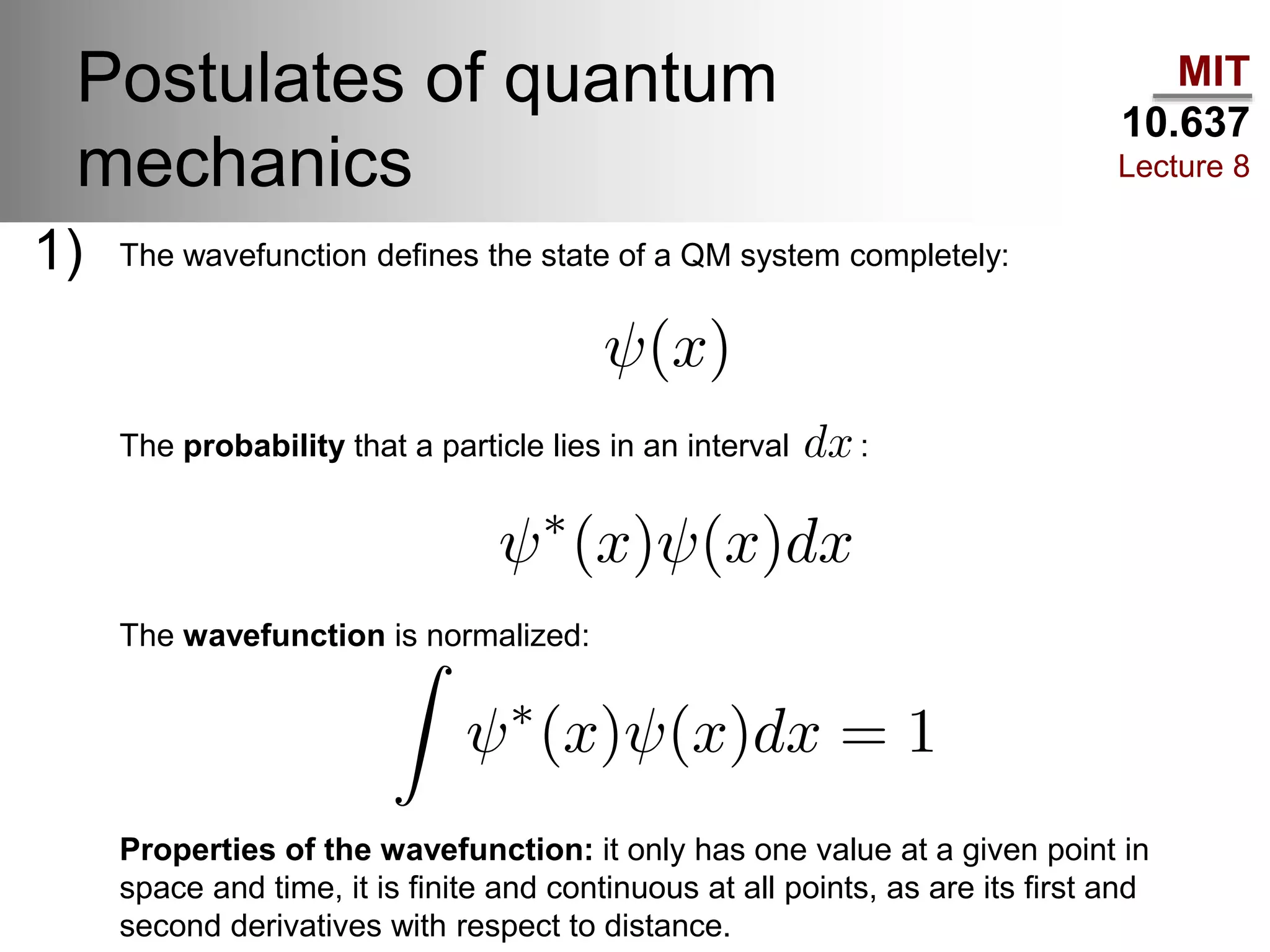 MIT
10.637
Lecture 8
Postulates of quantum
mechanics
The wavefunction defines the state of a QM system completely:
The probability that a particle lies in an interval :
The wavefunction is normalized:
1)
Properties of the wavefunction: it only has one value at a given point in
space and time, it is finite and continuous at all points, as are its first and
second derivatives with respect to distance.
 