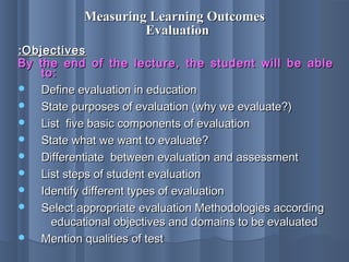 Measuring Learning OutcomesMeasuring Learning Outcomes
EvaluationEvaluation
ObjectivesObjectives::
By the end of the lecture, the student will be ableBy the end of the lecture, the student will be able
to:to:
 Define evaluation in educationDefine evaluation in education
 State purposes of evaluation (why we evaluate?)State purposes of evaluation (why we evaluate?)
 List five basic components of evaluationList five basic components of evaluation
 State what we want to evaluate?State what we want to evaluate?
 Differentiate between evaluation and assessmentDifferentiate between evaluation and assessment
 List steps of student evaluationList steps of student evaluation
 Identify different types of evaluationIdentify different types of evaluation
 Select appropriate evaluation Methodologies accordingSelect appropriate evaluation Methodologies according
educational objectives and domains to be evaluatededucational objectives and domains to be evaluated
 Mention qualities of testMention qualities of test
 