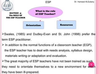 2
Dr. Hameed Al-ZubeiryESP
What is the role
of ESP Teacher?
ResourcesOrientation
SECTION 4:
The ROLE OF
THE ESP TEACHER
Swales, (1985) and Dudley-Evan and St. John (1998) prefer the
term ESP practitioner.
 In addition to the normal functions of a classroom teacher (EGP),
the ESP teacher has to deal with needs analysis, syllabus design,
materials writing or adaptation and evaluation.
The great majority of ESP teachers have not been trained as such
they need to orientate themselves to a new environment for which
they have been ill-prepared.
 