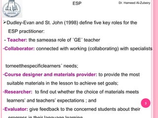 3
Dudley-Evan and St. John (1998) define five key roles for the
ESP practitioner:
- Teacher: the sameasa role of ´GE´ teacher
-Collaborator: connected with working (collaborating) with specialists
tomeetthespecificlearners´ needs;
-Course designer and materials provider: to provide the most
suitable materials in the lesson to achieve set goals;
-Researcher: to find out whether the choice of materials meets
learners’ and teachers’ expectations ; and
-Evaluator: give feedback to the concerned students about their
Dr. Hameed Al-ZubeiryESP
 