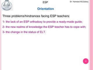4
Dr. Hameed Al-ZubeiryESP
Orientation
Three problems/hindrances facing ESP teachers:
1- the lack of an ESP orthodoxy to provide a ready-made guide;
2- the new realms of knowledge the ESP teacher has to cope with;
3- the change in the status of ELT.
 