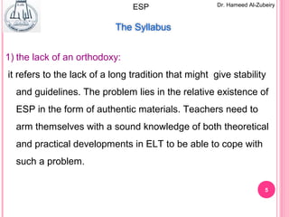 5
Dr. Hameed Al-ZubeiryESP
The Syllabus
1) the lack of an orthodoxy:
it refers to the lack of a long tradition that might give stability
and guidelines. The problem lies in the relative existence of
ESP in the form of authentic materials. Teachers need to
arm themselves with a sound knowledge of both theoretical
and practical developments in ELT to be able to cope with
such a problem.
 