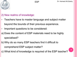 6
Dr. Hameed Al-ZubeiryESP
2) New realms of knowledge:
- Teachers have to master language and subject matter
beyond the bounds of their previous experience.
- Important questions to be considered:
a) Does the content of ESP materials need to be highly
specialised?
b) Why do so many ESP teachers find it difficult to
comprehend ESP subject matter?
c) What kind of knowledge is required of the ESP teacher?
 