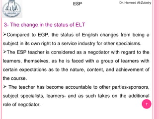 7
Dr. Hameed Al-ZubeiryESP
3- The change in the status of ELT
Compared to EGP, the status of English changes from being a
subject in its own right to a service industry for other speciaisms.
The ESP teacher is considered as a negotiator with regard to the
learners, themselves, as he is faced with a group of learners with
certain expectations as to the nature, content, and achievement of
the course.
 The teacher has become accountable to other parties-sponsors,
subject specialists, learners- and as such takes on the additional
role of negotiator.
 