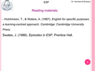 8
Dr. Hameed Al-Zubeiry
- Hutchinson, T., & Waters, A. (1987). English for specific purposes:
a learning-centred approach. Cambridge: Cambridge University
Press.
Swales, J. (1988). Episodes in ESP. Prentice Hall.
Reading materials:
ESP
 
