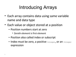 2
Introducing Arrays
• Each array contains data using same variable
name and data type
• Each value or object stored at a position
– Position numbers start at zero
• Zeroth element is first element
– Position also called index or subscript
– Index must be zero, a positive Integer, or an Integer
expression
 