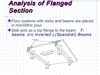 Analysis of FlangedAnalysis of Flanged
SectionSection
Floor systems with slabs and beams are placed
in monolithic pour.
Slab acts as a top flange to the beam; T-
beams, and Inverted L(Spandrel) Beams.
 