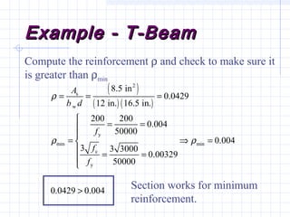 Example - T-BeamExample - T-Beam
( )
( ) ( )
2
s
w
y
min min
c
y
8.5 in
0.0429
12 in. 16.5 in.
200 200
0.004
50000
0.004
3 3 3000
0.00329
50000
0.0429 0.004
A
b d
f
f
f
ρ
ρ ρ
= = =

= =

= ⇒ =
 = =


>
Compute the reinforcement ρ and check to make sure it
is greater than ρmin
Section works for minimum
reinforcement.
 