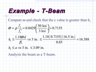 Example - T-BeamExample - T-Beam
( ) ( )
y
c
f
1
f
50 ksi
0.0429 0.7155
3 ksi
1.18 0.7155 16.5 in.1.18
3 in. 16.388
0.85
3 in. 3.09 in.
f
f
d
h
h a
ϖ ρ
ϖ
β
 
= = = ÷′  
≤ ⇒ ≤ =
≤ ⇒ ≤
Compute ω and check that the c value is greater than hf
Analysis the beam as a T-beam.
 