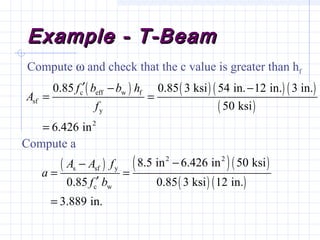 Example - T-BeamExample - T-Beam
Compute ω and check that the c value is greater than hf
Compute a
( ) ( ) ( ) ( )
( )
c eff w f
sf
y
2
0.85 0.85 3 ksi 54 in. 12 in. 3 in.
50 ksi
6.426 in
f b b h
A
f
′ − −
= =
=
( ) ( )( )
( ) ( )
2 2
s sf y
c w
8.5 in 6.426 in 50 ksi
0.85 0.85 3 ksi 12 in.
3.889 in.
A A f
a
f b
−−
= =
′
=
 