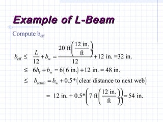 Example of L-BeamExample of L-Beam
Compute beff
( )
( )
eff w
f w
actual w
12 in.
20 ft
ft
12 in. =32 in.
12 12
6 6 6 in. 12 in. = 48 in.
0.5* clear distance to next web
12 in.
12 in. + 0.5* 7 ft 54 i
ft
L
b b
h b
b b
 
 ÷
 ≤ + = +
≤ + = +
≤ = +
  
= = ÷ ÷
  
n.
 