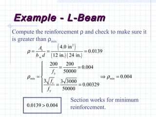 Example - L-BeamExample - L-Beam
( )
( ) ( )
2
s
w
y
min min
c
y
4.0 in
0.0139
12 in. 24 in.
200 200
0.004
50000
0.004
3 3 3000
0.00329
50000
0.0139 0.004
A
b d
f
f
f
ρ
ρ ρ
= = =

= =

= ⇒ =
 = =


>
Compute the reinforcement ρ and check to make sure it
is greater than ρmin
Section works for minimum
reinforcement.
 