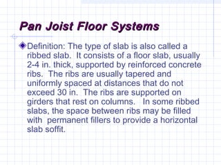 Pan Joist Floor SystemsPan Joist Floor Systems
Definition: The type of slab is also called a
ribbed slab. It consists of a floor slab, usually
2-4 in. thick, supported by reinforced concrete
ribs. The ribs are usually tapered and
uniformly spaced at distances that do not
exceed 30 in. The ribs are supported on
girders that rest on columns. In some ribbed
slabs, the space between ribs may be filled
with permanent fillers to provide a horizontal
slab soffit.
 