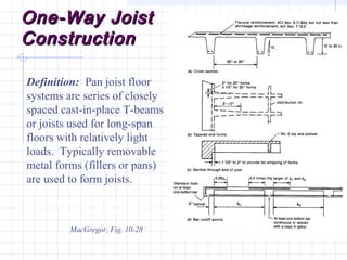 One-Way JoistOne-Way Joist
ConstructionConstruction
MacGregor, Fig. 10-28
Definition: Pan joist floor
systems are series of closely
spaced cast-in-place T-beams
or joists used for long-span
floors with relatively light
loads. Typically removable
metal forms (fillers or pans)
are used to form joists.
 