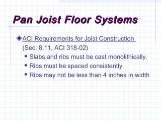 Pan Joist Floor SystemsPan Joist Floor Systems
ACI Requirements for Joist Construction
(Sec. 8.11, ACI 318-02)
 Slabs and ribs must be cast monolithically.
 Ribs must be spaced consistently
 Ribs may not be less than 4 inches in width
 