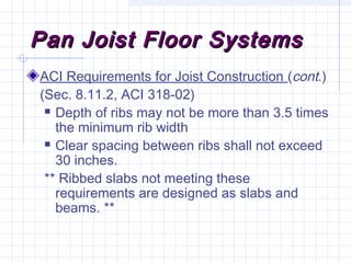 Pan Joist Floor SystemsPan Joist Floor Systems
ACI Requirements for Joist Construction (cont.)
(Sec. 8.11.2, ACI 318-02)
 Depth of ribs may not be more than 3.5 times
the minimum rib width
 Clear spacing between ribs shall not exceed
30 inches.
** Ribbed slabs not meeting these
requirements are designed as slabs and
beams. **
 