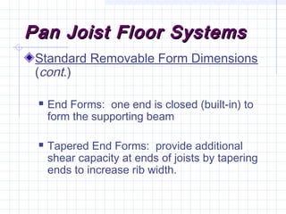 Pan Joist Floor SystemsPan Joist Floor Systems
Standard Removable Form Dimensions
(cont.)
 End Forms: one end is closed (built-in) to
form the supporting beam
 Tapered End Forms: provide additional
shear capacity at ends of joists by tapering
ends to increase rib width.
 