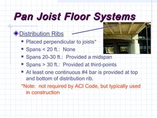 Pan Joist Floor SystemsPan Joist Floor Systems
Distribution Ribs
 Placed perpendicular to joists*
 Spans < 20 ft.: None
 Spans 20-30 ft.: Provided a midspan
 Spans > 30 ft.: Provided at third-points
 At least one continuous #4 bar is provided at top
and bottom of distribution rib.
*Note: not required by ACI Code, but typically used
in construction
 