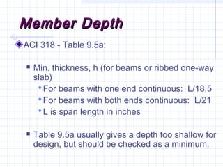 Member DepthMember Depth
ACI 318 - Table 9.5a:
 Min. thickness, h (for beams or ribbed one-way
slab)
For beams with one end continuous: L/18.5
For beams with both ends continuous: L/21
L is span length in inches
 Table 9.5a usually gives a depth too shallow for
design, but should be checked as a minimum.
 