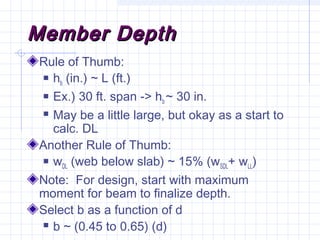 Member DepthMember Depth
Rule of Thumb:
 hb (in.) ~ L (ft.)
 Ex.) 30 ft. span -> hb ~ 30 in.
 May be a little large, but okay as a start to
calc. DL
Another Rule of Thumb:
 wDL (web below slab) ~ 15% (wSDL+ wLL)
Note: For design, start with maximum
moment for beam to finalize depth.
Select b as a function of d
 b ~ (0.45 to 0.65) (d)
 