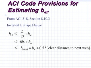 ACI Code Provisions forACI Code Provisions for
Estimating bEstimating beffeff
From ACI 318, Section 8.10.3
Inverted L Shape Flange
( )
eff w
f w
actual w
12
6
0.5* clear distance to next web
L
b b
h b
b b
≤ +
≤ +
≤ = +
 