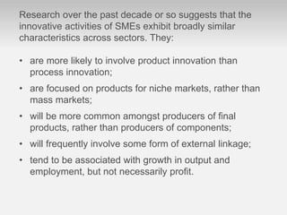 Research over the past decade or so suggests that the
innovative activities of SMEs exhibit broadly similar
characteristics across sectors. They:
• are more likely to involve product innovation than
process innovation;
• are focused on products for niche markets, rather than
mass markets;
• will be more common amongst producers of ﬁnal
products, rather than producers of components;
• will frequently involve some form of external linkage;
• tend to be associated with growth in output and
employment, but not necessarily proﬁt.
 