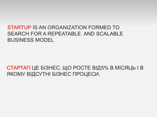 STARTUP IS AN ORGANIZATION FORMED TO
SEARCH FOR A REPEATABLE AND SCALABLE
BUSINESS MODEL
СТАРТАП ЦЕ БІЗНЕС, ЩО РОСТЕ ВІД5% В МІСЯЦЬ І В
ЯКОМУ ВІДСУТНІ БІЗНЕС ПРОЦЕСИ.
 