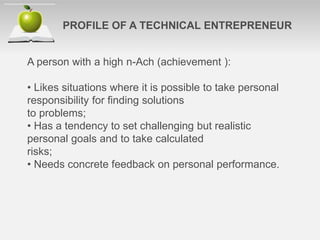 A person with a high n-Ach (achievement ):
• Likes situations where it is possible to take personal
responsibility for ﬁnding solutions
to problems;
• Has a tendency to set challenging but realistic
personal goals and to take calculated
risks;
• Needs concrete feedback on personal performance.
PROFILE OF A TECHNICAL ENTREPRENEUR
 