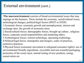 8-13
External environment (cont.)
•The macroenvironment consists of broad environmental issues that may
impinge on the business. These include the economy, social/cultural issues,
technological changes, political/legal factors (PEST or STEP).
1.Economic forces: economic growth and unemployment, interest and
exchange rates, the growth of economic areas
2.Social/cultural forces: demographic forces, brought up culture , religious
forces, corporate social responsibilities and marketing ethics.
3.Technological forces: current technology, upcoming technology.
4.Political/legal forces: monopolies and mergers, codes of practices,
restrictive practices.
5.Physical forces (consumer movement to safeguard consumer rights): use of
environmental friendly ingredients, recyclable and non-wasteful packaging,
protection of the ozone layer, animal testing of new products, energy
conservation etc
 