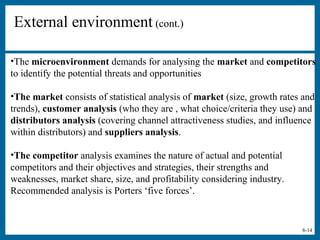 8-14
External environment (cont.)
•The microenvironment demands for analysing the market and competitors
to identify the potential threats and opportunities
•The market consists of statistical analysis of market (size, growth rates and
trends), customer analysis (who they are , what choice/criteria they use) and
distributors analysis (covering channel attractiveness studies, and influence
within distributors) and suppliers analysis.
•The competitor analysis examines the nature of actual and potential
competitors and their objectives and strategies, their strengths and
weaknesses, market share, size, and profitability considering industry.
Recommended analysis is Porters ‘five forces’.
 